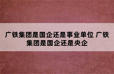 广铁集团是国企还是事业单位 广铁集团是国企还是央企